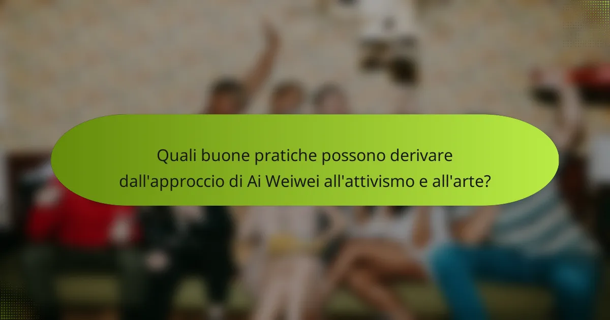 Quali buone pratiche possono derivare dall'approccio di Ai Weiwei all'attivismo e all'arte?